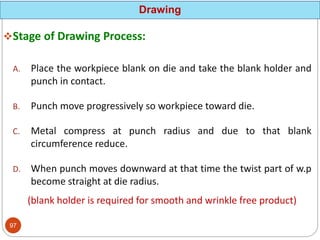 Stage of Drawing Process:
A. Place the workpiece blank on die and take the blank holder and
punch in contact.
B. Punch move progressively so workpiece toward die.
C. Metal compress at punch radius and due to that blank
circumference reduce.
D. When punch moves downward at that time the twist part of w.p
become straight at die radius.
(blank holder is required for smooth and wrinkle free product)
Drawing
97
 