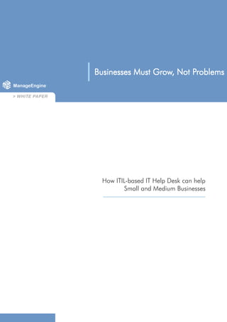 Grow,     Problems
                             Businesses Must Grow, Not Problems
 > WHITE PAPER




                                     Grow,     Problems
                     Businesses Must Grow, Not Problems
ManageEngine

> WHITE PAPER




                       How ITIL-based IT Help Desk can help
                               Small and Medium Businesses




                 1
 