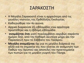 ΣΑΡΑΚΟΣΤΗ
• Η Μεγάλη Σαρακοστή είναι η αρχαιότερη από τις
μεγάλες νηστείες της Ορθόδοξης Εκκλησίας
• Καθιερώθηκε τον 4ο αιώνα.
• Αρχικά διαρκούσε έξι εβδομάδες ενώ αργότερα
προστέθηκε και η έβδομη εβδομάδα
• ονομάζεται έτσι γιατί περιλαμβάνει ακριβώς σαράντα
ημέρες δηλ. από την Καθαρή Δευτέρα μέχρι και την
Παρασκευή πριν το Σάββατο του Λαζάρου.
• Μεγάλη ονομάζεται όχι για τη μεγάλη διάρκειά της
αλλά για τη σημασία της που γίνεται σε ανάμνηση των
Παθών του Χριστού και αποτελεί την προετοιμασία
των πιστών για τη μεγάλη γιορτή του Πάσχα.
 