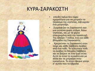 ΚΥΡΑ-ΣΑΡΑΚΟΣΤΗ
• επειδή παλιά δεν είχαν
ημερολόγια για να μετρούν το
πέρασμα της νηστείας, έφτιαχναν
ένα μετρητάρι.
• Ζωγράφιζαν τη Σαρακοστή σαν
μια γυναίκα χωρίς στόμα, λόγω
νηστείας, και με τα χέρια
σταυρωμένα από την προσευχή.
Της έβαζαν 7 πόδια, ένα για κάθε
βδομάδα της Σαρακοστής
• . Κρεμούσαν τη Σαρακοστή στον
τοίχο και κάθε Σάββατο έκοβαν
από ένα πόδι. Το τελευταίο πόδι
το έκοβαν το Μεγάλο Σάββατο
και το βάζανε σε ένα ξερό σύκο.
Αυτό το σύκο το ανακάτευαν με
άλλα και τα μοίραζαν στην
οικογένεια. Το σύκο έφερνε γούρι
σ’ αυτόν που το έβρισκε
 