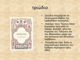 τριώδιο
• Τριώδιο ονομάζεται το
Λειτουργικό Βιβλίο της
Ορθοδόξου Εκκλησίας
• περιέχει τους Ύμνους δέκα
Κυριακών πριν από το
Πάσχα, δηλαδή απὸ την
Κυριακή του Τελώνου και
του Φαρισαίου μέχρι και
τον εσπερινό του Μεγάλου
Σαββάτου.
• Ονομάζεται έτσι, διότι οι
περισσότεροι Κανόνες του
Όρθρου περιέχουν τρεις
Ωδὲς
 