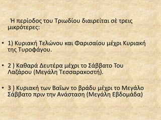 Ἡ περίοδος του Τριωδίου διαιρείται σὲ τρεις
μικρότερες:
• 1) Κυριακή Τελώνου και Φαρισαίου μέχρι Κυριακή
της Τυροφάγου.
• 2 ) Καθαρά Δευτέρα μέχρι το Σάββατο Του
Λαζάρου (Μεγάλη Τεσσαρακοστή).
• 3 ) Κυριακή των Βαΐων το βράδυ μέχρι το Μεγάλο
Σάββατο πριν την Ανάσταση (Μεγάλη Εβδομάδα)
 