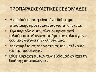 ΠΡΟΠΑΡΑΣΚΕΥΑΣΤΙΚΕΣ ΕΒΔΟΜΑΔΕΣ
• Η περίοδος αυτή είναι ένα διάστημα
σταδιακής προετοιμασίας για τη νηστεία.
• Την περίοδο αυτή, όλοι οι Χριστιανοί
καλούμαστε ν’ αγωνιστούμε τον καλό αγώνα
που μας δείχνει η Εκκλησία μας:
• της εγκράτειας της νηστείας της μετάνοιας
και της προσευχής.
• Κάθε Κυριακή αυτών των εβδομάδων έχει τη
δική της σημειολογία .
 