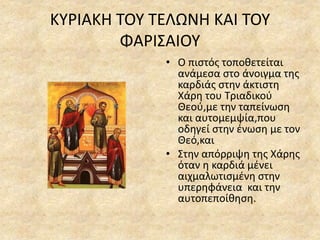 ΚΥΡΙΑΚΗ ΤΟΥ ΤΕΛΩΝΗ ΚΑΙ ΤΟΥ
ΦΑΡΙΣΑΙΟΥ
• Ο πιστός τοποθετείται
ανάμεσα στο άνοιγμα της
καρδιάς στην άκτιστη
Χάρη του Τριαδικού
Θεού,με την ταπείνωση
και αυτομεμψία,που
οδηγεί στην ένωση με τον
Θεό,και
• Στην απόρριψη της Χάρης
όταν η καρδιά μένει
αιχμαλωτισμένη στην
υπερηφάνεια και την
αυτοπεποίθηση.
 
