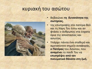 κυριακή του ασώτου
• Βεβαιώνει τη δυνατότητα της
σωτηρίας,
• της επιστροφής στο πατέρα-θεό
και τη Χάρη Του έστω και αν
φτάσει ο άνθρωπος στα έσχατα
όρια της αποστασίας και
ασωτίας.
• Υπάρχει πάντα ένα σταθερό και
αμετακίνητο σημείο αναφοράς,
ο Πατέρας του Ασώτου, που
αναμένει το παιδί Του να
επιστρέψει από τον
πνευματικό θάνατο στη ζωή.
 