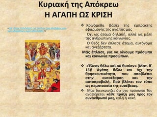 Κυριακή της Απόκρεω
Η ΑΓΑΠΗ ΩΣ ΚΡΙΣΗ
 Κρινόμεθα βάσει της έμπρακτης
εφαρμογής της αγάπης μας
Όχι ως άτομα δηλαδή, αλλά ως μέλη
της ανθρώπινης κοινωνίας.
Ο θεός δεν έπλασε άτομα, αυτόνομα
και ανεξάρτητα.
Μάς έπλασε, για να γίνουμε πρόσωπα
και κοινωνία προσώπων.
 «Ἔλεον θέλω καὶ οὐ θυσίαν» (Ματ. θ΄
13)! Αγάπη θέλω και όχι την
θρησκευτικότητα, που αποβλέπει
στην αυτοέξαρση και την
αυτοπροβολή. Πού βλέπει τον τύπο
ως πεμπτουσία της ευσέβειας.
 Μας διευκρινίζει ότι στο πρόσωπο Του
αναφέρεται κάθε πράξη μας προς τον
συνάνθρωπό μας, καλή ή κακή
• «εφ’ όσον εποιήσατε ενί τούτων των αδελφών μου
των ελαχίστων, εμοί εποιήσατε>>
 