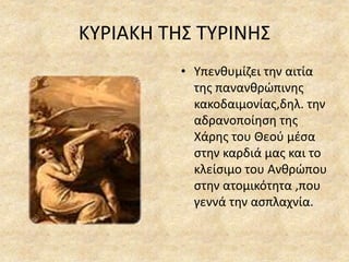 ΚΥΡΙΑΚΗ ΤΗΣ ΤΥΡΙΝΗΣ
• Υπενθυμίζει την αιτία
της πανανθρώπινης
κακοδαιμονίας,δηλ. την
αδρανοποίηση της
Χάρης του Θεού μέσα
στην καρδιά μας και το
κλείσιμο του Ανθρώπου
στην ατομικότητα ,που
γεννά την ασπλαχνία.
 