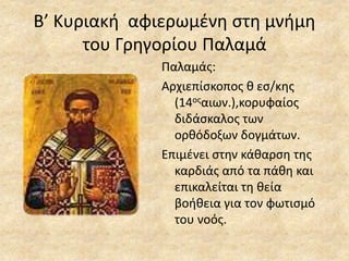 Β’ Κυριακή αφιερωμένη στη μνήμη
του Γρηγορίου Παλαμά
Παλαμάς:
Αρχιεπίσκοπος θ εσ/κης
(14οςαιων.),κορυφαίος
διδάσκαλος των
ορθόδοξων δογμάτων.
Επιμένει στην κάθαρση της
καρδιάς από τα πάθη και
επικαλείται τη θεία
βοήθεια για τον φωτισμό
του νοός.
 