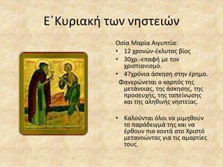 Ε΄Κυριακή των νηστειών
Οσία Μαρία Αιγυπτία:
• 12 χρονών-έκλυτος βίος
• 30χρ.-επαφή με τον
χριστιανισμό.
• 47χρόνια άσκηση στην έρημο.
Φανερώνεται ο καρπός της
μετάνοιας, της άσκησης, της
προσευχής, της ταπείνωσης
και της αληθινής νηστείας.
• Καλούνται όλοι να μιμηθούν
το παράδειγμά της και να
έρθουν πιο κοντά στο Χριστό
μετανοώντας για τις αμαρτίες
τους.
 