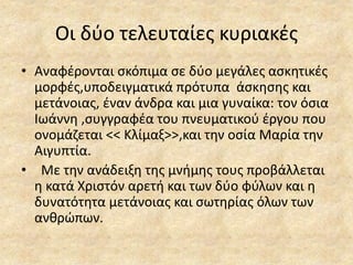 Οι δύο τελευταίες κυριακές
• Αναφέρονται σκόπιμα σε δύο μεγάλες ασκητικές
μορφές,υποδειγματικά πρότυπα άσκησης και
μετάνοιας, έναν άνδρα και μια γυναίκα: τον όσια
Ιωάννη ,συγγραφέα του πνευματικού έργου που
ονομάζεται << Κλίμαξ>>,και την οσία Μαρία την
Αιγυπτία.
• Με την ανάδειξη της μνήμης τους προβάλλεται
η κατά Χριστόν αρετή και των δύο φύλων και η
δυνατότητα μετάνοιας και σωτηρίας όλων των
ανθρώπων.
 