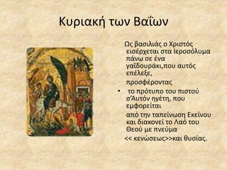 Κυριακή των Βαΐων
Ως βασιλιάς ο Χριστός
εισέρχεται στα Ιεροσόλυμα
πάνω σε ένα
γαΐδουράκι,που αυτός
επέλεξε,
προσφέροντας
• το πρότυπο του πιστού
σ’Αυτόν ηγέτη, που
εμφορείται
από την ταπείνωση Εκείνου
και διακονεί το Λαό του
Θεού με πνεύμα
<< κενώσεως>>και θυσίας.
 