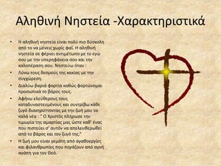 Αληθινή Νηστεία -Χαρακτηριστικά
• Η αληθινή νηστεία είναι πολύ πιο δύσκολη
από το να μένεις χωρίς φαΐ. Η αληθινή
νηστεία σε φέρνει αντιμέτωπο με το εγώ
σου με την υπερηφάνεια σου και την
καλοπέραση σου. Νηστεύω όταν :
• Λύνω τους δεσμούς της κακίας με την
συγχώρεση.
• Διαλύω βαριά φορτία καθώς φορτώνομαι
προσωπικά το βάρος τους.
• Αφήνω ελεύθερους τους
καταδυναστευμένους και συντρίβω κάθε
ζυγό διακηρύττοντας με την ζωή μου τα
καλά νέα : “ Ο Χριστός πλήρωσε την
τιμωρία της αμαρτίας μας ώστε καθ’ ένας
που πιστεύει σ’ αυτόν να απελευθερωθεί
από το βάρος και τον ζυγό της.”
• Η ζωή μου είναι γεμάτη από αγαθοεργίες
και φιλανθρωπίες που πηγάζουν από αγνή
αγάπη για τον Θεό.
 