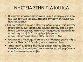 ΝΗΣΤΕΙΑ ΣΤΗΝ Π.Δ ΚΑΙ Κ.Δ
• Η νηστεία αποτελεί πανάρχαιο θεσμό καθιερωμένο από
τον ίδιο τόν Θεό και μάλιστα από την αρχή της ζωής των
Πρωτοπλάστων.
« Και ενετείλατο Κύριος ο Θεός τώ Αδάμ λέγων, από παντός
ξύλου του έν τώ Παραδείσω βρώσει φαγείν από δε του
ξύλου του γιγνώσκειν καλόν και πονηρόν, ού φάγεσθε απ΄
αυτού( νηστεία). Ή δ΄ αν ημέρα φάγητε απ΄
αυτού, θανάτω αποθανείσθε»( Γένεση Β΄ 16)
• Ακόμη και ο Μωϋσής νήστευσε για 40 μέρες για να πάρει
από τον Θεό τις 10 Εντολές πάνω στο όρος Σινά.
• Στην Καινή Διαθήκη βλέπουμε ακόμη και τον ίδιο τον
Θεάνθρωπο Ιησού Χριστό να νηστεύει για 40 μερόνυκτα
πριν βγει στον δημόσιο βίο…
 
