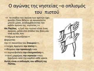 Ο αγώνας της νηστείας –ο οπλισμός
του πιστού
<< το στάδιο του αγώνα των αρετών έχει
ανοίξει.Όσοι θέλετε να αγωνιστείτε
μπείτε μέσα ,αναλαμβάνοντας τον
καλόν αγώνα της νηστείας.>>
Απ.Παύλος: η ζωή του πιστού είναι ένας
αγώνας, μέσα στο στάδιο του βίου,και
νικά αυτός που
<<νόμιμα αγωνίζεται>>
φορώντας
την << πανοπλία του Σταυρού>>,
<<τείχος άρρηκτο την πίστη>>,
<<θώρακα την προσευχή>>και
<< περικεφαλαία την ελεημοσύνη>>,
<<αντί μαχαίρας την νηστεία>>που
ξεριζώνει από την καρδιά κάθε κακία.
Αυτός είναι ο οπλισμός του αθλητή της
Πίστης.
 