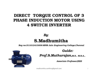 DIRECT TORQUE CONTROL OF 3
PHASE INDUCTION MOTOR USING
4 SWITCH INVERTER
By:
S.Madhumitha
Reg no:311612415006-MNM Jain Engineering College,Chennai
Guide:
Prof.S.Muthurajan,M.E., M.B.A.,
Associate Professor/EEE
1madhumitha.santhiraj@gmail.com
 