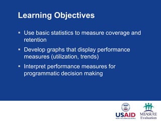 Learning Objectives
 Use basic statistics to measure coverage and
retention
 Develop graphs that display performance
measures (utilization, trends)
 Interpret performance measures for
programmatic decision making
 