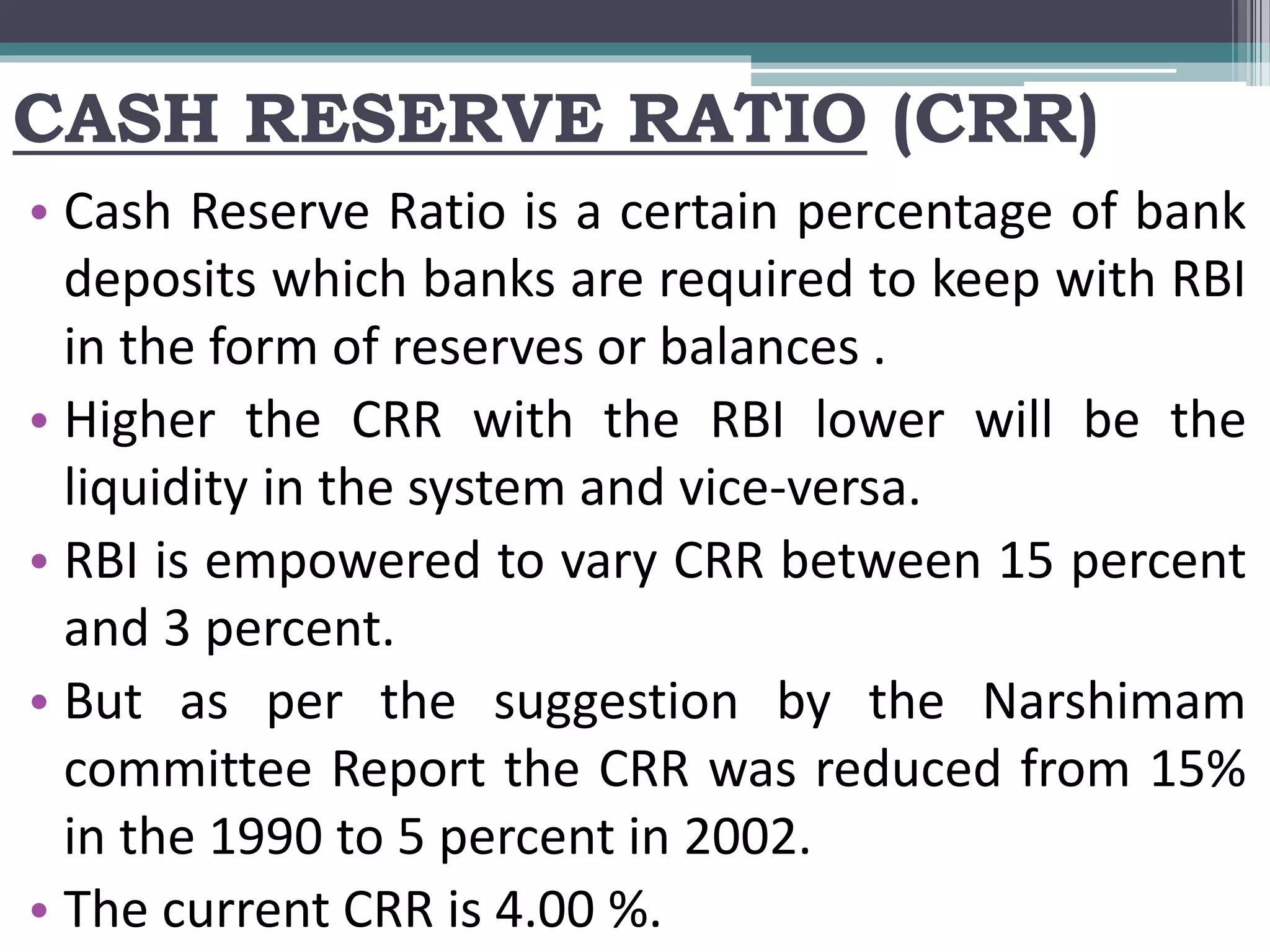 CASH RESERVE RATIO (CRR)
• Cash Reserve Ratio is a certain percentage of bank
deposits which banks are required to keep with RBI
in the form of reserves or balances .
• Higher the CRR with the RBI lower will be the
liquidity in the system and vice-versa.
• RBI is empowered to vary CRR between 15 percent
and 3 percent.
• But as per the suggestion by the Narshimam
committee Report the CRR was reduced from 15%
in the 1990 to 5 percent in 2002.
• The current CRR is 4.00 %.
 