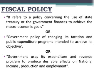 FISCAL POLICY
• “It refers to a policy concerning the use of state
treasury or the government finances to achieve the
macro-economic goals”
OR
• “Government policy of changing its taxation and
public expenditure programs intended to achieve its
objective”.
OR
• “Government uses its expenditure and revenue
program to produce desirable effects on National
Income , production and employment”.
 