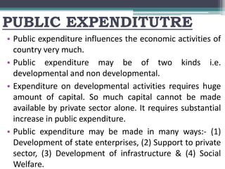 PUBLIC EXPENDITUTRE
• Public expenditure influences the economic activities of
country very much.
• Public expenditure may be of two kinds i.e.
developmental and non developmental.
• Expenditure on developmental activities requires huge
amount of capital. So much capital cannot be made
available by private sector alone. It requires substantial
increase in public expenditure.
• Public expenditure may be made in many ways:- (1)
Development of state enterprises, (2) Support to private
sector, (3) Development of infrastructure & (4) Social
Welfare.
 