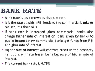 BANK RATE
• Bank Rate is also known as discount rate.
• It is the rate at which RBI lends to the commercial banks or
rediscounts their bills.
• If bank rate is increased ,then commercial banks also
charge higher rate of interest on loans given by banks to
public because now commercial banks get funds from RBI
at higher rate of interest.
• Higher rate of interest will contract credit in the economy
i.e. public will take lesser loans because of higher rate of
interest.
• The current bank rate is 6.75%
 