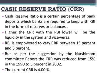 CASH RESERVE RATIO (CRR)
• Cash Reserve Ratio is a certain percentage of bank
deposits which banks are required to keep with RBI
in the form of reserves or balances .
• Higher the CRR with the RBI lower will be the
liquidity in the system and vice-versa.
• RBI is empowered to vary CRR between 15 percent
and 3 percent.
• But as per the suggestion by the Narshimam
committee Report the CRR was reduced from 15%
in the 1990 to 5 percent in 2002.
• The current CRR is 4.00 %.
 