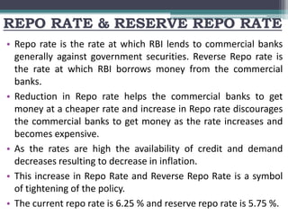 REPO RATE & RESERVE REPO RATE
• Repo rate is the rate at which RBI lends to commercial banks
generally against government securities. Reverse Repo rate is
the rate at which RBI borrows money from the commercial
banks.
• Reduction in Repo rate helps the commercial banks to get
money at a cheaper rate and increase in Repo rate discourages
the commercial banks to get money as the rate increases and
becomes expensive.
• As the rates are high the availability of credit and demand
decreases resulting to decrease in inflation.
• This increase in Repo Rate and Reverse Repo Rate is a symbol
of tightening of the policy.
• The current repo rate is 6.25 % and reserve repo rate is 5.75 %.
 