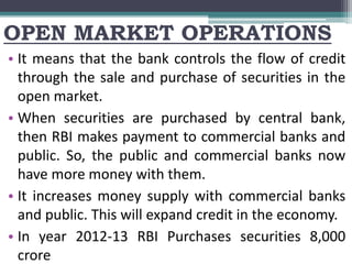 OPEN MARKET OPERATIONS
• It means that the bank controls the flow of credit
through the sale and purchase of securities in the
open market.
• When securities are purchased by central bank,
then RBI makes payment to commercial banks and
public. So, the public and commercial banks now
have more money with them.
• It increases money supply with commercial banks
and public. This will expand credit in the economy.
• In year 2012-13 RBI Purchases securities 8,000
crore
 
