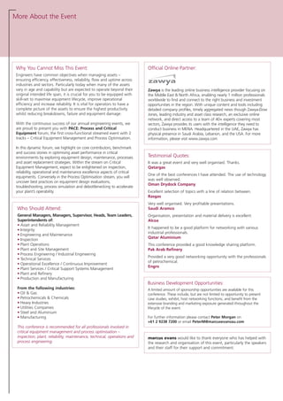 More About the Event
Official Online Partner:
Zawya is the leading online business intelligence provider focusing on
the Middle East & North Africa, enabling nearly 1 million professionals
worldwide to find and connect to the right business and investment
opportunities in the region. With unique content and tools including
detailed company profiles, timely aggregated news though Zawya-Dow
Jones, leading industry and asset class research, an exclusive online
network, and direct access to a team of 40+ experts covering most
sectors, Zawya provides its users with the intelligence they need to
conduct business in MENA. Headquartered in the UAE, Zawya has
physical presence in Saudi Arabia, Lebanon, and the USA. For more
information, please visit www.zawya.com
Testimonial Quotes:
It was a great event and very well organised. Thanks.
Qatargas
One of the best conferences I have attended. The use of technology
was well observed.
Oman Drydock Company
Excellent selection of topics with a line of relation between.
Rasgas
Very well organised. Very profitable presentations.
Saudi Aramco
Organisation, presentation and material delivery is excellent.
Alcoa
It happened to be a good platform for networking with various
industrial professionals.
Qatar Aluminium
This conference provided a good knowledge sharing platform.
Pak Arab Refinery
Provided a very good networking opportunity with the professionals
of petrochemical.
Engro
marcus evans would like to thank everyone who has helped with
the research and organisation of this event, particularly the speakers
and their staff for their support and commitment.
Why You Cannot Miss This Event:
Engineers have common objectives when managing assets –
ensuring efficiency, effectiveness, reliability, flow and uptime across
industries and sectors. Particularly today when many of the assets
vary in age and capability but are expected to operate beyond their
original intended life span, it is crucial for you to be equipped with
skill-set to maximise equipment lifecycle, improve operational
efficiency and increase reliability. It is vital for operators to have a
complete picture of the assets to ensure the highest productivity
whilst reducing breakdowns, failure and equipment damage.
With the continuous success of our annual engineering events, we
are proud to present you with PACE: Process and Critical
Equipment forum, the first cross-functional streamed event with 2
tracks – Critical Equipment Management and Process Optimisation.
In this dynamic forum, we highlight on core contributors, benchmark
and success stories in optimising asset performance in critical
environments by exploring equipment design, maintenance, processes
and asset replacement strategies. Within the stream on Critical
Equipment Management, expect to be enlightened on inspection,
reliability, operational and maintenance excellence aspects of critical
equipments. Conversely in the Process Optimisation stream, you will
uncover best practices on equipment design evaluations,
troubleshooting, process simulation and debottlenecking to accelerate
your plant’s operability.
Who Should Attend:
General Managers, Managers, Supervisor, Heads, Team Leaders,
Superintendents of:
• Asset and Reliability Management
• Integrity
• Engineering and Maintenance
• Inspection
• Plant Operations
• Plant and Site Management
• Process Engineering / Industrial Engineering
• Technical Services
• Operational Excellence / Continuous Improvement
• Plant Services / Critical Support Systems Management
• Plant and Refinery
• Production and Manufacturing
From the following industries:
• Oil & Gas
• Petrochemicals & Chemicals
• Heavy Industries
• Utilities Companies
• Steel and Aluminium
• Manufacturing
This conference is recommended for all professionals involved in
critical equipment management and process optimisation –
inspection, plant, reliability, maintenance, technical, operations and
process engineering.
Business Development Opportunities:
A limited amount of sponsorship opportunities are available for this
conference. These include, but are not limited to opportunity to present
case studies, exhibit, host networking functions, and benefit from the
extensive branding and marketing exposure generated throughout the
lifecycle of the event.
For further information please contact Peter Morgan on
+61 2 9238 7200 or email PeterM@marcusevansau.com
 