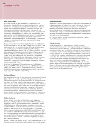 Speaker Profiles
Ricky Smith CMRP
Ricky Smith has over 30 years of experience in maintenance as a
Maintenance Manager, Maintenance Supervisor, Maintenance Engineer,
Maintenance Training Specialist, and Maintenance Consultant. Ricky has
worked with maintenance organisations in hundreds of facilities and
industrial plants worldwide to develop reliability, maintenance, and
technical training strategies. Ricky has previously worked as a professional
maintenance employee for Exxon Company USA, Alumax (one of three
plants certified with World Class Maintenance status in the world), Kendall
Company, and Hercules Chemical, providing the foundation for his
reliability and maintenance experience. His last assignment in maintenance
management was as a US Army Reserve Maintenance Company
Commander in Iraq.
Ricky is a former Chairman of the Society for Maintenance and Reliability
Professionals (SMRP) Oil and Gas Special Interest Group (SIG) and is a well
known author. He is the co-author of ‘Rules of Thumb for Maintenance
and Reliability Engineers’; ‘Planning & Scheduling Made Simple’;
‘Maintenance & Reliability Metrics / KPIs 101 – Keeping It Simple’; ‘FRACAS:
Failure Reporting, Analysis, Corrective Action System’; ‘Maintenance &
Reliability Best Practices’; ‘Lean Maintenance: Reduce Costs, Improve
Quality, and Increase Market Share’; and ‘Maintenance and Reliability
Lubrication 101 – Keeping it Simple’. Ricky has also written for numerous
trade magazines over the past 20 years on technical, reliability, and
maintenance subjects and is a frequent speaker and presenter at industry
conferences and trade shows.
Ricky holds the designation of Certified Maintenance and Reliability
Professional (CMRP) and Certified Maintenance and Reliability Technician
(CMRT) from SMRP, as well as Certified Plant Maintenance Manager
(CPMM) from the Association of Facilities Engineering (AFE). He achieved
his Six Sigma Black Belt while in the US Army.
Mohamed Daoud
Mohamed Daoud has over 30 years of extensive experience within the oil
& gas industry. He has taken up technical discipline specialist and
management positions in recognised international oil and gas companies
and quality certification bodies. He specialises in project management,
value assurance, quality and integrity management, inspection of hazards
and critical equipment as well as certification for on-shore & off-shore oil
industry. His qualifications include project management professional,
construction management, classification and certification of oil and gas
installations, lead auditor and assessor for integrated management
systems and ISO Certification, authorised TUV specialist for Inspection of
Hazardous Equipment (Boilers, Pressure Vessels, and Lifting Equipment).
William Le Hanie
William Le Hanie is a certified SAP Plant Maintenance Application
Consultant with 25 years Routine and Shutdown Maintenance business
experience as well as Computerised Maintenance Management Systems
(CMMS) experience. William has explored, studied and implemented
CMMS World Best Class Practices for Maintenance Business Processes for
the past 22 years. William did his first CMMS Project in 1990 (CMMS
Systems experience includes Maximo, BAAN, Mainpack, Mainquest, S041,
SAP R/3, Artemis as Scheduler for Shutdowns) and completed 9 full cycle
SAP Implementations and done several years Business Process Optimisation
and Support for Plant Maintenance in various Process Industries (which
includes the Oil and Gas Industry, Chemical Industry, Mining Industry and
Iron / Steel Manufacturing).
William is currently SAP Specialist at ORYX GTL in Qatar responsible for the
Plant Maintenance, Project Systems and Production Planning SAP modules.
Abdelaziz Khodier
Abdelaziz is a mechanical engineer with 27 years practical experience in oil
and gas industry and technology in the area of maintenance, engineering
and asset integrity (execution and management). He has 10 years of
experience in managerial positions with well proven capabilities in
performing managerial functions (planning-organising-leading-controlling),
characterised in acting out managerial roles (interpersonal, informational-
decisional) and having distinguished knowledge base and managerial skills
(technical, human and conceptual).
He is currently working as Asset Integrity Division Manager at Egyptian
Liquefied Natural Gas Company.
Kaizad Sunavala
Kaizad Sunavala has 23 years experience in the refining and
petrochemcial industries in the field of process design, reliability and
maintenance consulting. Kaizad is a certified Maintenance & Reliability
professional (CMRP) with the SMRPCO and currently works as Advisor /
Consultant in the Chevron Reliability Center of Excellence for Refining
based in Houston, TX. He has authored several papers and journals in
the field of RAM modeling, reliability analytics and maintenance data
informatics. Prior to his career at Chevron, Kaizad worked for the
Hartford Steam Boiler Relaibility Technology group for 10 years and
served as a reliability consultant to several leading oil and gas
companies in Europe, North America and the Middle East. He has a
Masters degree in Reliability Engineering from University of Tennessee,
Masters in Chemical Engineering from University of Idaho, MBA from
Penn State University and Bachelors in chemical engineering from
Indian Institute of Technology, Bombay.
 