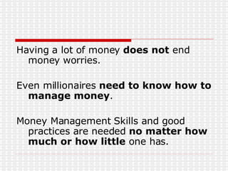 Having a lot of money  does not  end money worries. Even millionaires  need to know how to manage money . Money Management Skills and good practices are needed  no matter how much or how little  one has. 