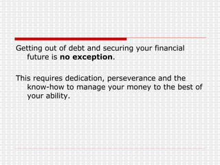 Getting out of debt and securing your financial future is  no exception . This requires dedication, perseverance and the know-how to manage your money to the best of your ability. 