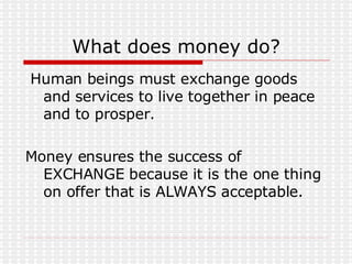 What does money do? Human beings must exchange goods and services to live together in peace and to prosper. Money ensures the success of EXCHANGE because it is the one thing on offer that is ALWAYS acceptable. 