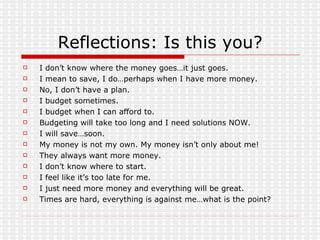 Reflections: Is this you? I don’t know where the money goes…it just goes. I mean to save, I do…perhaps when I have more money. No, I don’t have a plan. I budget sometimes. I budget when I can afford to. Budgeting will take too long and I need solutions NOW. I will save…soon. My money is not my own. My money isn’t only about me! They always want more money. I don’t know where to start. I feel like it’s too late for me. I just need more money and everything will be great. Times are hard, everything is against me…what is the point? 