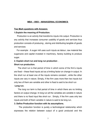 MBA – 0903 – MANAGERIAL ECONOMICS


Two Mark questions with Answers
1.Explain the meaning of Production.
   Production is an activity that transforms inputs into output. Production is
any activity that increases consumer usability of goods and services thus
production consists of producing , storing and distributing tangible of goods
and services
  For example : A sugar mill uses such inputs as labour, raw material like
sugarcane and capital invested in machinery, factory building to produce
sugar.
2. Explain short run and long run production .
Short run production.
    The short run is that period of time in which some of the firm’s inputs
are fixed – these fixed inputs act as a limiting factor on change in output. In
the short run at least one of the inputs remains constant , while the other
inputs are vary in nature. Simply, if the firm uses more then two inputs but
only two of them are variable and other is fixed is said to be short run
Long run.
    The long run term is that period of time in which there are no limiting
factors on output change. In long run all the variables are variable in nature
and there is no fixed input like short run . Simply, if the firm uses only two
inputs and both of them variable in nature is said to be long run.
3. Define Production function with its assumptions.
     The production function is purely a technological relationship which
expresses the relation between output of a good produced and the


                                      1
 
