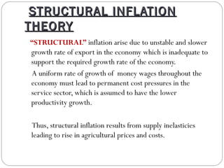 STRUCTURAL INFLATION
THEORY
“STRUCTURAL” inflation arise due to unstable and slower
growth rate of export in the economy which is inadequate to
support the required growth rate of the economy.
A uniform rate of growth of money wages throughout the
economy must lead to permanent cost pressures in the
service sector, which is assumed to have the lower
productivity growth.

Thus, structural inflation results from supply inelasticies
leading to rise in agricultural prices and costs.
 