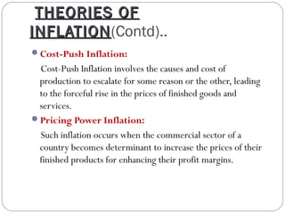 THEORIES OF
INFLATION(Contd)..
INFLATION
Cost-Push Inflation:
 Cost-Push Inflation involves the causes and cost of
 production to escalate for some reason or the other, leading
 to the forceful rise in the prices of finished goods and
 services.
Pricing Power Inflation:
 Such inflation occurs when the commercial sector of a
 country becomes determinant to increase the prices of their
 finished products for enhancing their profit margins.
 