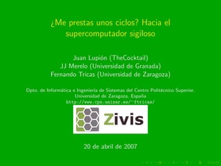 ¿Me prestas unos ciclos? Hacia el
              supercomputador sigiloso

                  Juan Lupi´n (TheCocktail)
                            o
              JJ Merelo (Universidad de Granada)
           Fernando Tricas (Universidad de Zaragoza)

Dpto. de Inform´tica e Ingenier´ de Sistemas del Centro Polit´cnico Superior.
               a               ıa                            e
                      Universidad de Zaragoza, Espa˜a
                                                   n
                  http://www.cps.unizar.es/∼ftricas/




                          20 de abril de 2007