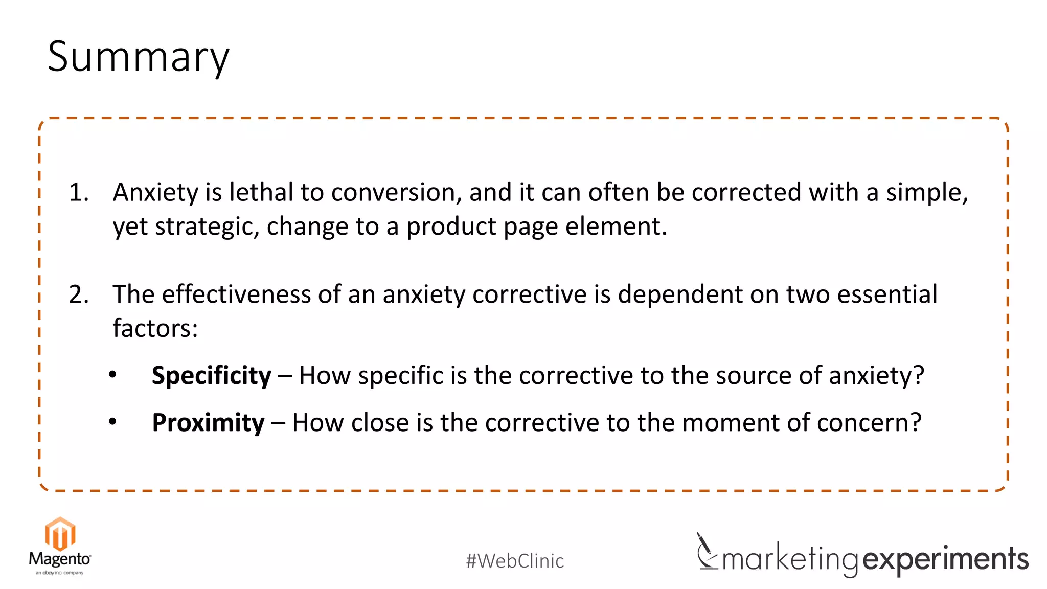 #WebClinic
Summary
1. Anxiety is lethal to conversion, and it can often be corrected with a simple,
yet strategic, change to a product page element.
2. The effectiveness of an anxiety corrective is dependent on two essential
factors:
• Specificity – How specific is the corrective to the source of anxiety?
• Proximity – How close is the corrective to the moment of concern?
 