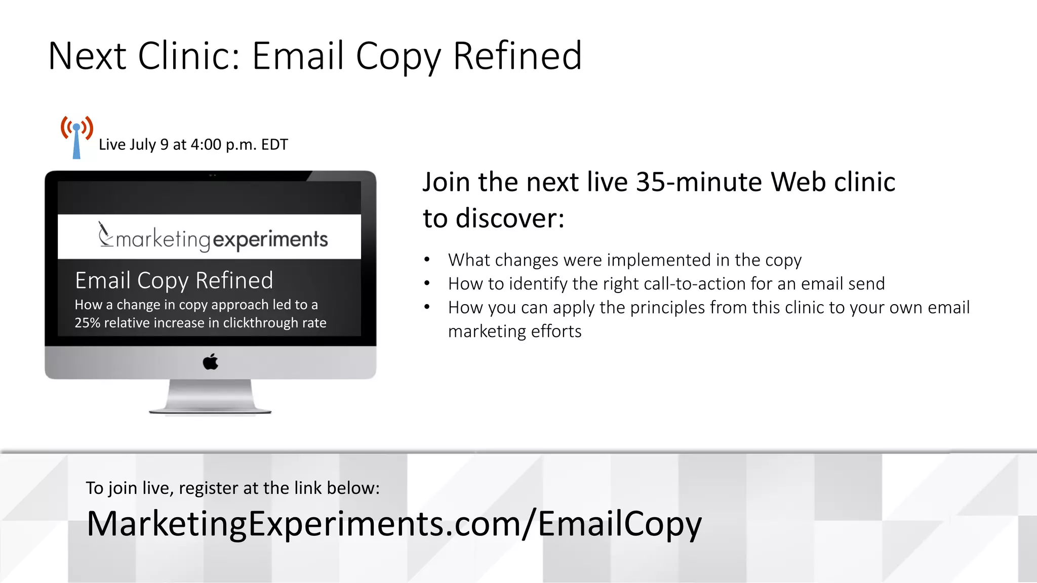 #WebClinic
Live July 9 at 4:00 p.m. EDT
• What changes were implemented in the copy
• How to identify the right call-to-action for an email send
• How you can apply the principles from this clinic to your own email
marketing efforts
Join the next live 35-minute Web clinic
to discover:
Next Clinic: Email Copy Refined
To join live, register at the link below:
MarketingExperiments.com/EmailCopy
Email Copy Refined
How a change in copy approach led to a
25% relative increase in clickthrough rate
 