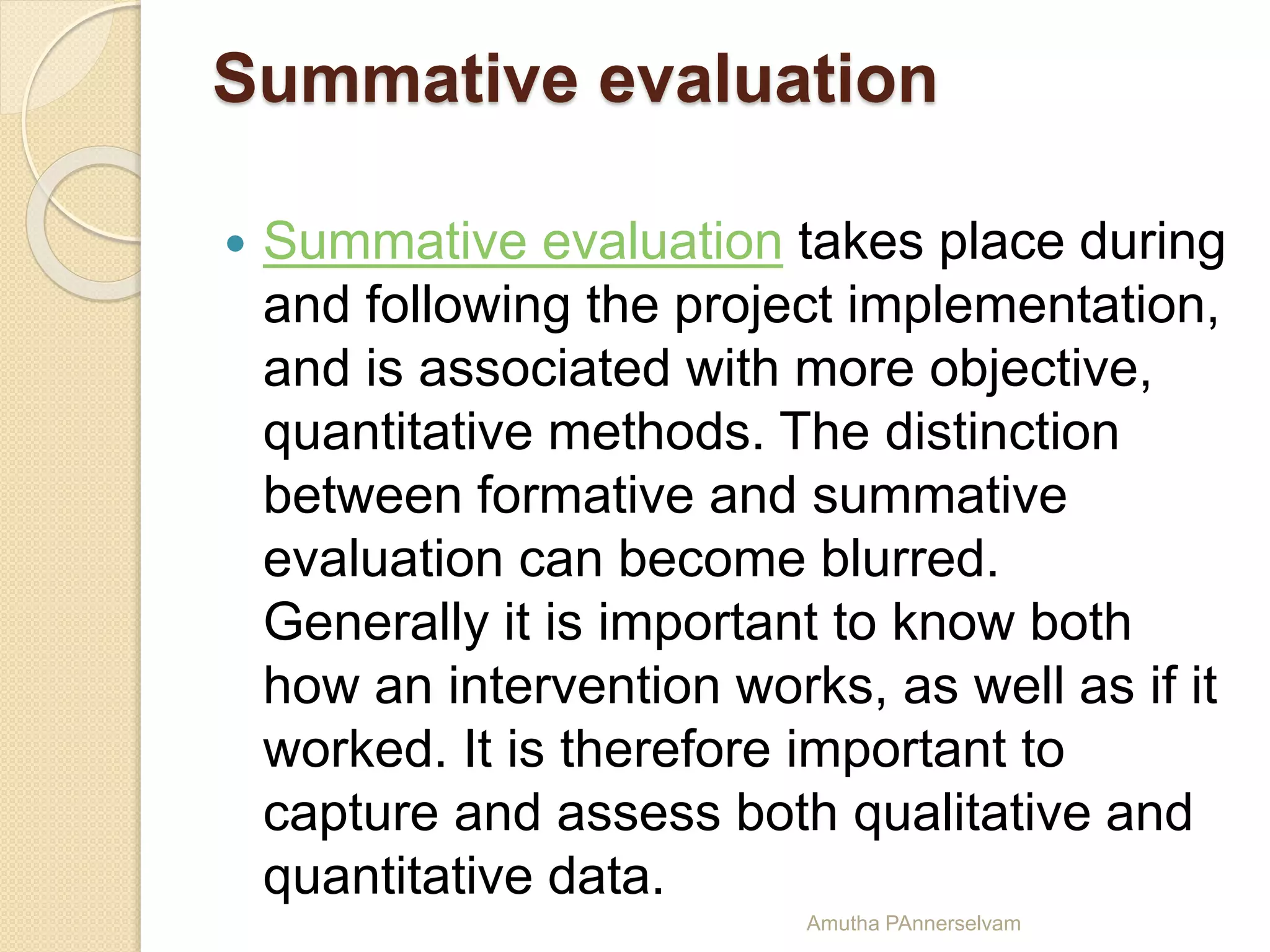 Summative evaluation
 Summative evaluation takes place during
and following the project implementation,
and is associated with more objective,
quantitative methods. The distinction
between formative and summative
evaluation can become blurred.
Generally it is important to know both
how an intervention works, as well as if it
worked. It is therefore important to
capture and assess both qualitative and
quantitative data.
Amutha PAnnerselvam
 