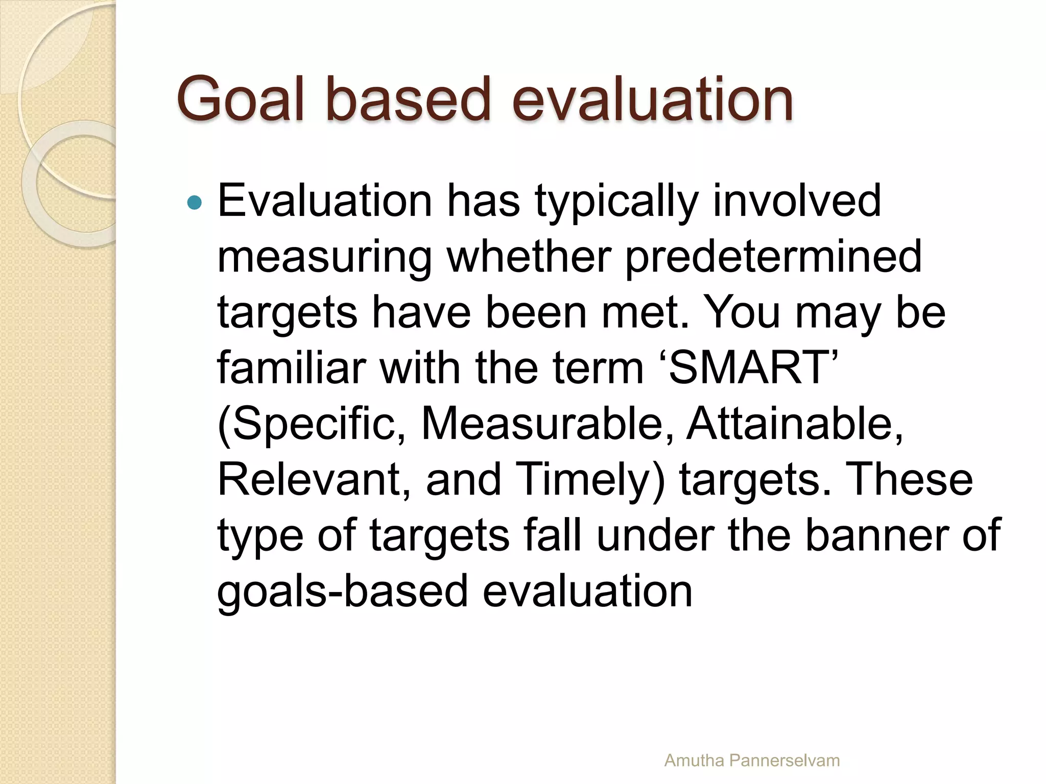 Goal based evaluation
 Evaluation has typically involved
measuring whether predetermined
targets have been met. You may be
familiar with the term ‘SMART’
(Specific, Measurable, Attainable,
Relevant, and Timely) targets. These
type of targets fall under the banner of
goals-based evaluation
Amutha Pannerselvam
 