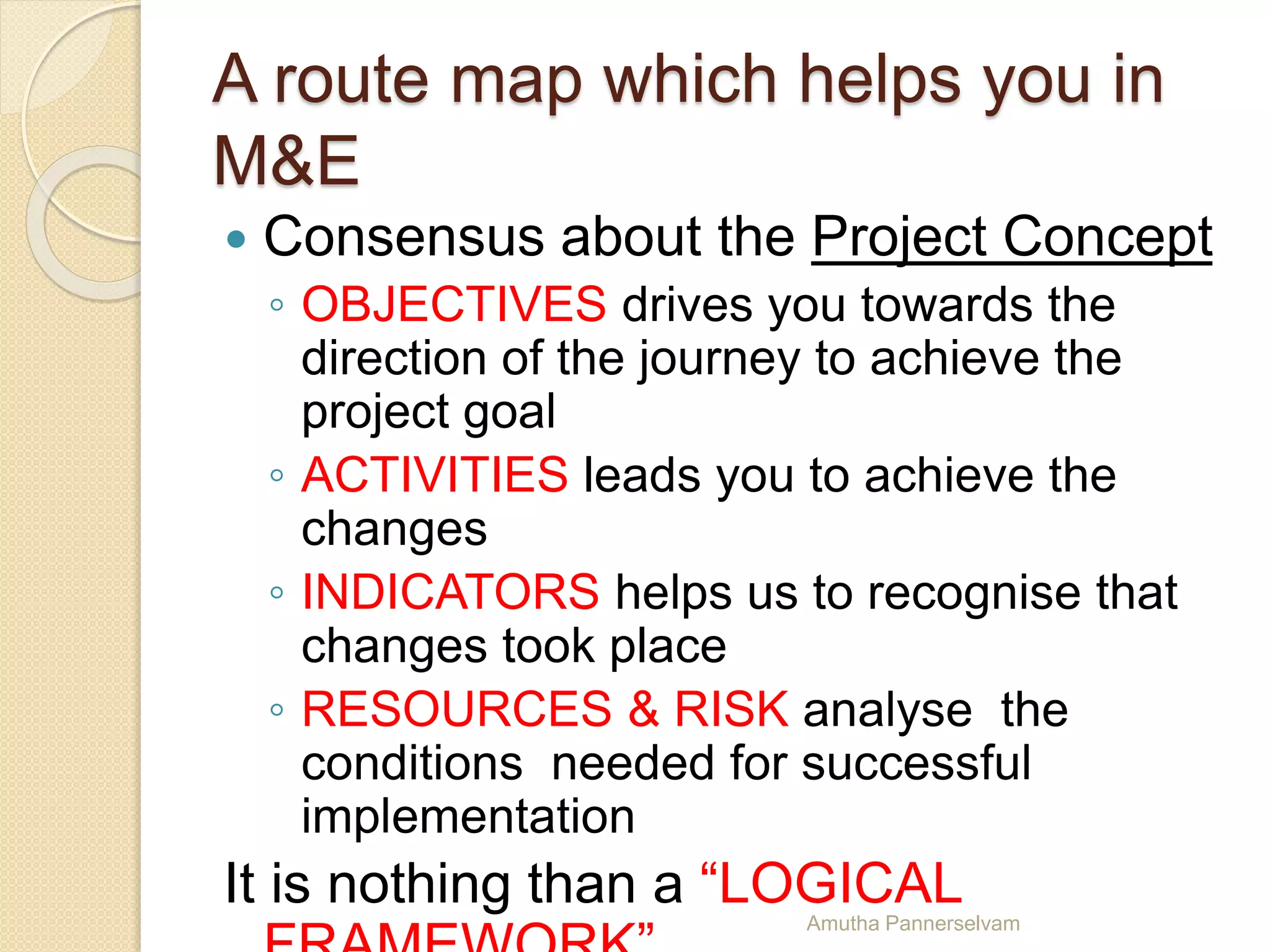 A route map which helps you in
M&E
 Consensus about the Project Concept
◦ OBJECTIVES drives you towards the
direction of the journey to achieve the
project goal
◦ ACTIVITIES leads you to achieve the
changes
◦ INDICATORS helps us to recognise that
changes took place
◦ RESOURCES & RISK analyse the
conditions needed for successful
implementation
It is nothing than a “LOGICALAmutha Pannerselvam
 