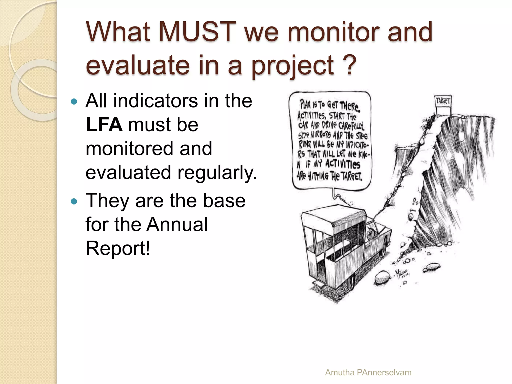 What MUST we monitor and
evaluate in a project ?
 All indicators in the
LFA must be
monitored and
evaluated regularly.
 They are the base
for the Annual
Report!
Amutha PAnnerselvam
 