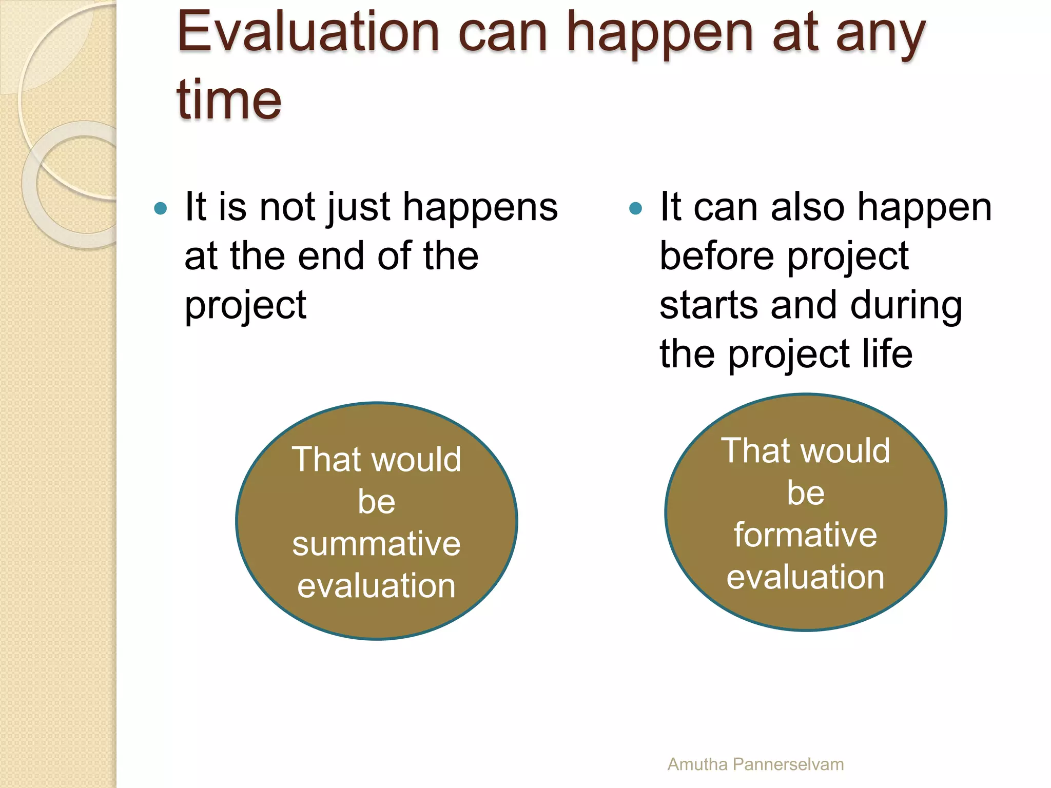 Evaluation can happen at any
time
 It is not just happens
at the end of the
project
 It can also happen
before project
starts and during
the project life
That would
be
summative
evaluation
That would
be
formative
evaluation
Amutha Pannerselvam
 