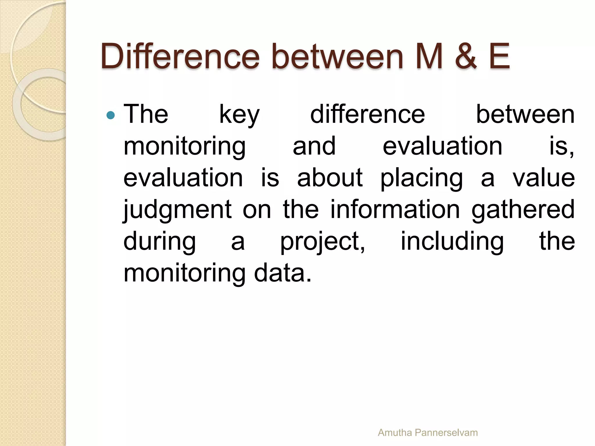 Difference between M & E
 The key difference between
monitoring and evaluation is,
evaluation is about placing a value
judgment on the information gathered
during a project, including the
monitoring data.
Amutha Pannerselvam
 