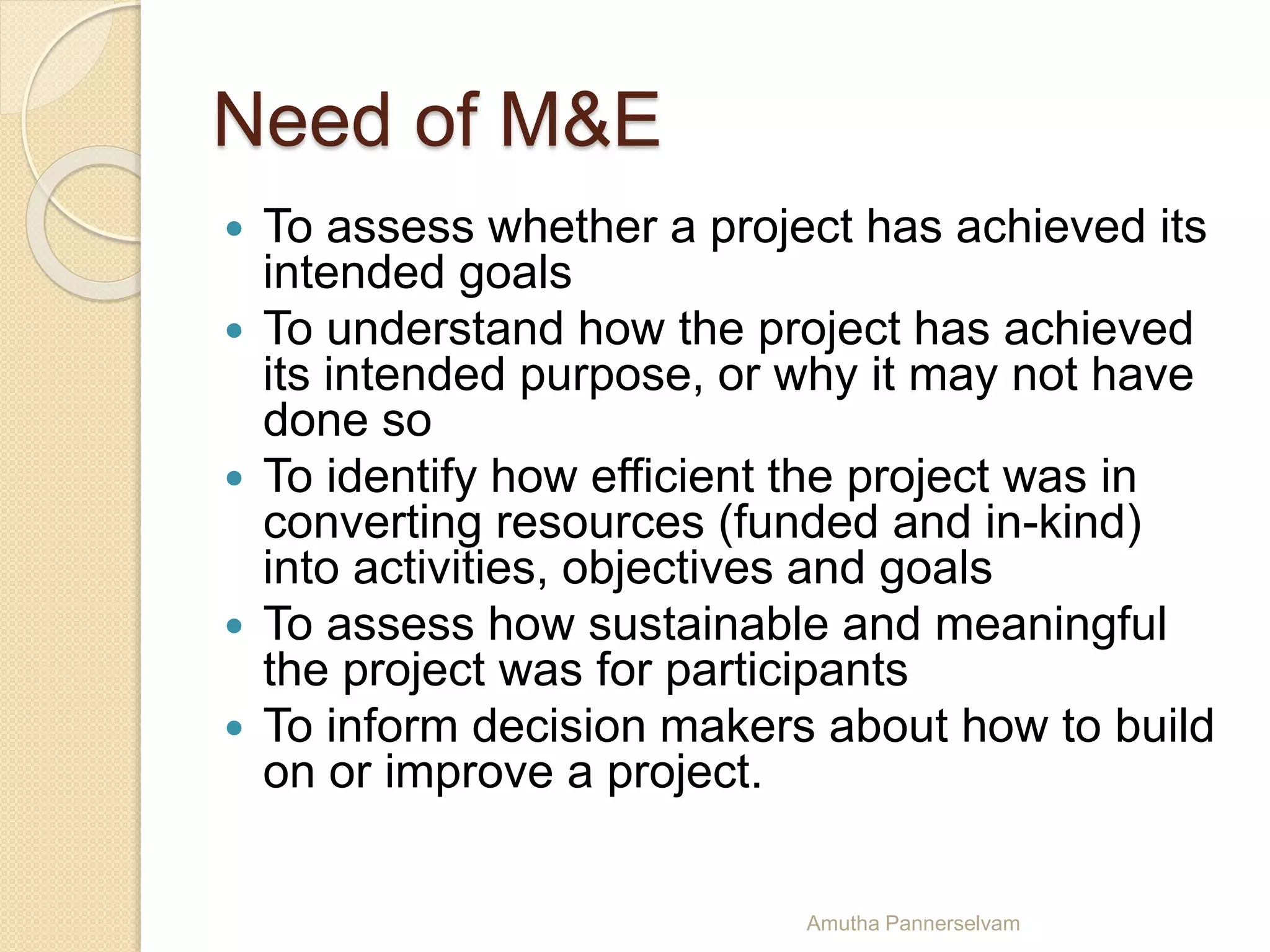 Need of M&E
 To assess whether a project has achieved its
intended goals
 To understand how the project has achieved
its intended purpose, or why it may not have
done so
 To identify how efficient the project was in
converting resources (funded and in-kind)
into activities, objectives and goals
 To assess how sustainable and meaningful
the project was for participants
 To inform decision makers about how to build
on or improve a project.
Amutha Pannerselvam
 
