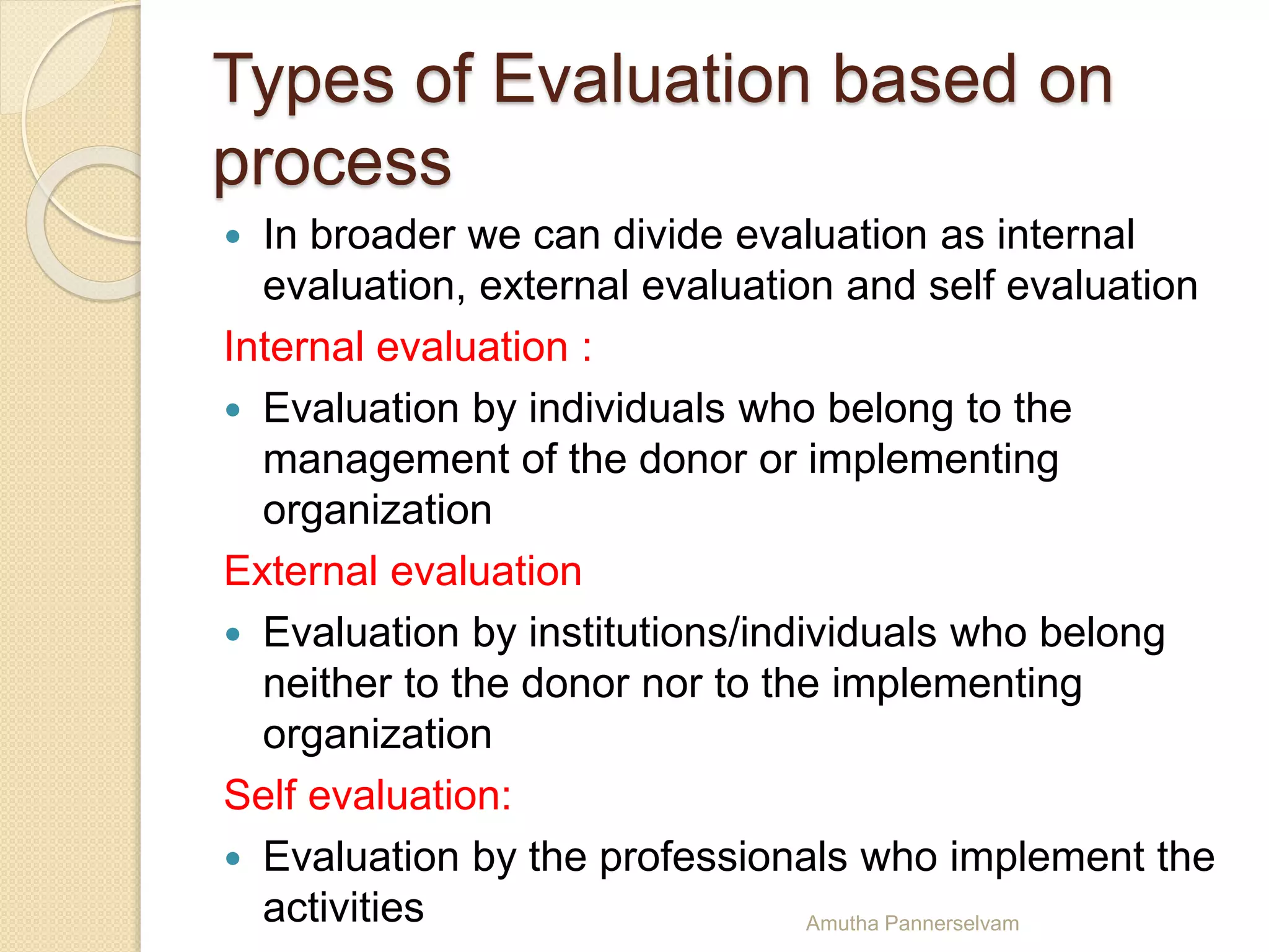 Types of Evaluation based on
process
 In broader we can divide evaluation as internal
evaluation, external evaluation and self evaluation
Internal evaluation :
 Evaluation by individuals who belong to the
management of the donor or implementing
organization
External evaluation
 Evaluation by institutions/individuals who belong
neither to the donor nor to the implementing
organization
Self evaluation:
 Evaluation by the professionals who implement the
activities Amutha Pannerselvam
 