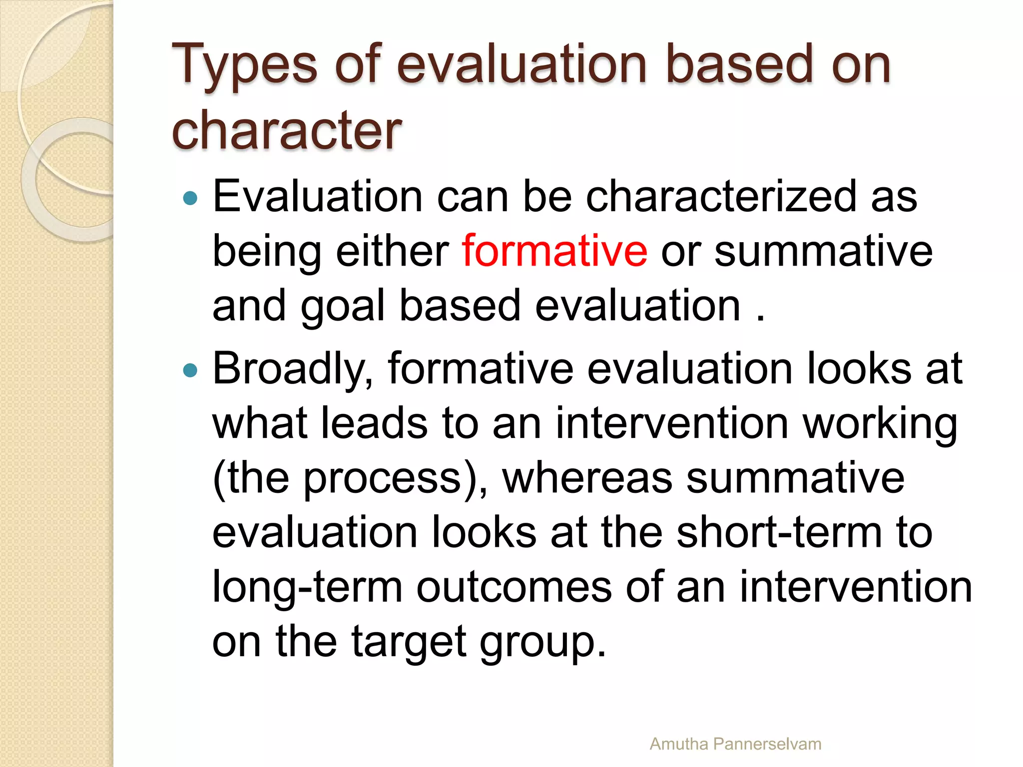 Types of evaluation based on
character
 Evaluation can be characterized as
being either formative or summative
and goal based evaluation .
 Broadly, formative evaluation looks at
what leads to an intervention working
(the process), whereas summative
evaluation looks at the short-term to
long-term outcomes of an intervention
on the target group.
Amutha Pannerselvam
 