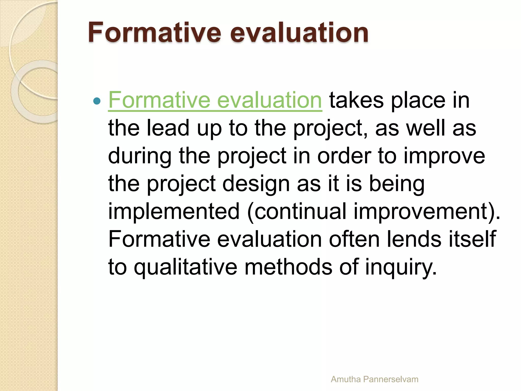 Formative evaluation
 Formative evaluation takes place in
the lead up to the project, as well as
during the project in order to improve
the project design as it is being
implemented (continual improvement).
Formative evaluation often lends itself
to qualitative methods of inquiry.
Amutha Pannerselvam
 