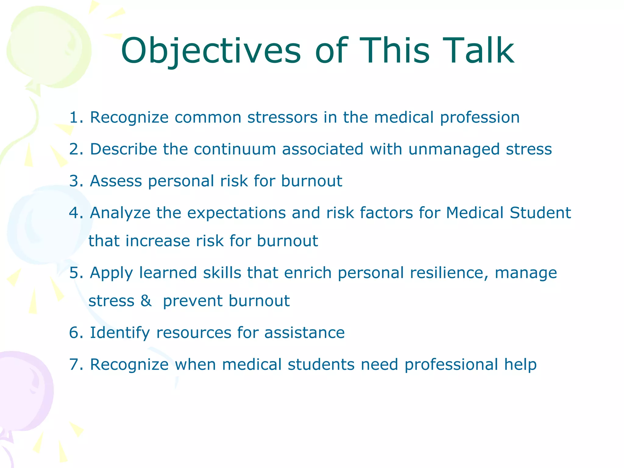 Objectives of This Talk
1. Recognize common stressors in the medical profession
2. Describe the continuum associated with unmanaged stress
3. Assess personal risk for burnout
4. Analyze the expectations and risk factors for Medical Student
that increase risk for burnout
5. Apply learned skills that enrich personal resilience, manage
stress & prevent burnout
6. Identify resources for assistance
7. Recognize when medical students need professional help
 